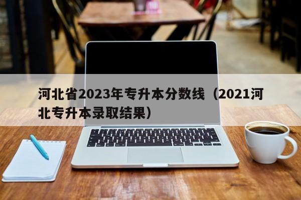 河北省2023年专升本分数线（2021河北专升本录取结果）