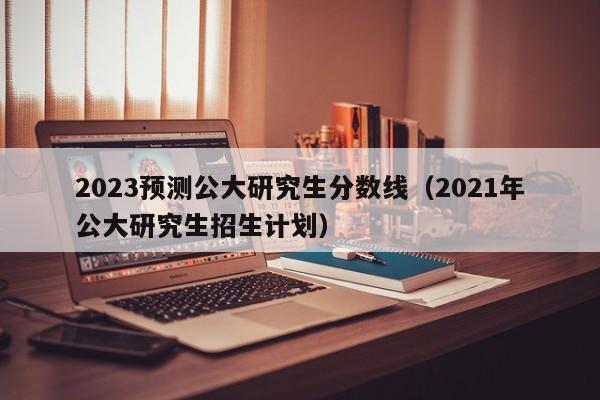 2023预测公大研究生分数线（2021年公大研究生招生计划）