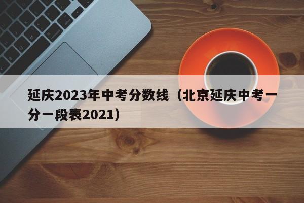 延庆2023年中考分数线（北京延庆中考一分一段表2021）