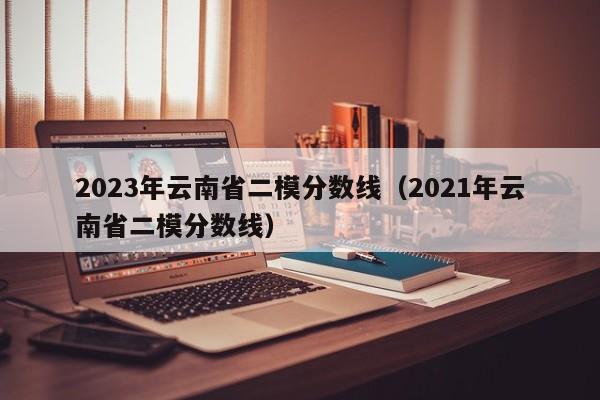 2023年云南省二模分数线（2021年云南省二模分数线）