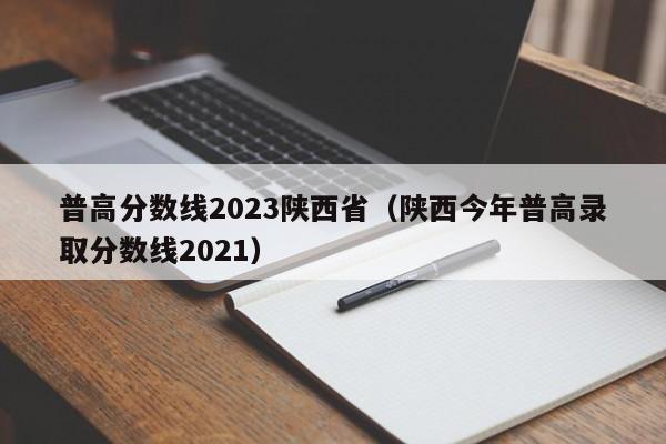 普高分数线2023陕西省（陕西今年普高录取分数线2021）